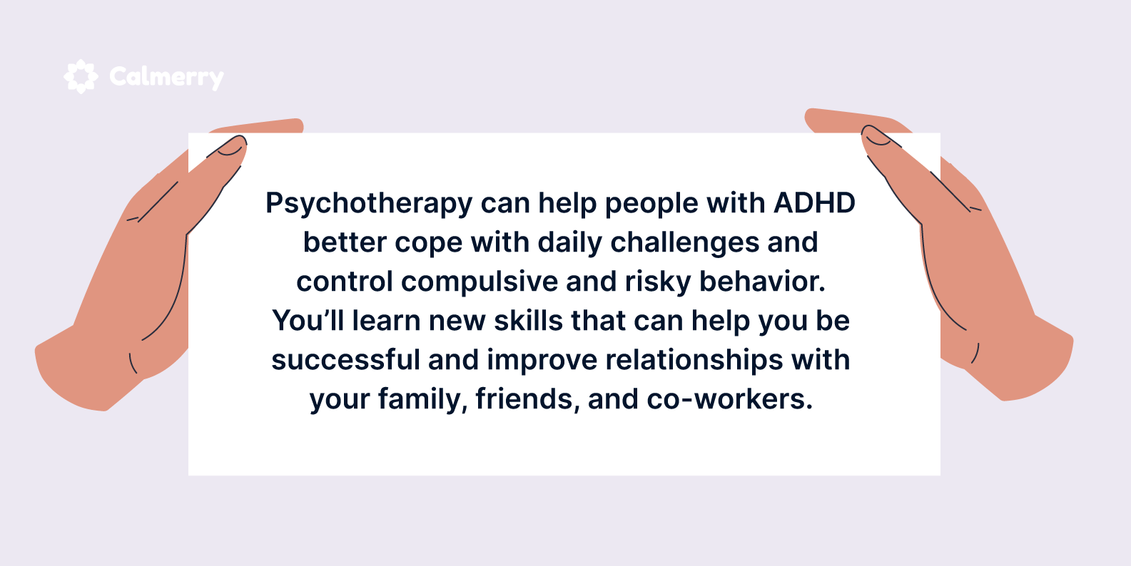 Psychotherapy can help people with ADHD better cope with daily challenges and control compulsive and risky behavior. You’ll learn new skills that can help you be successful and improve relationships with your family, friends, and co-workers.