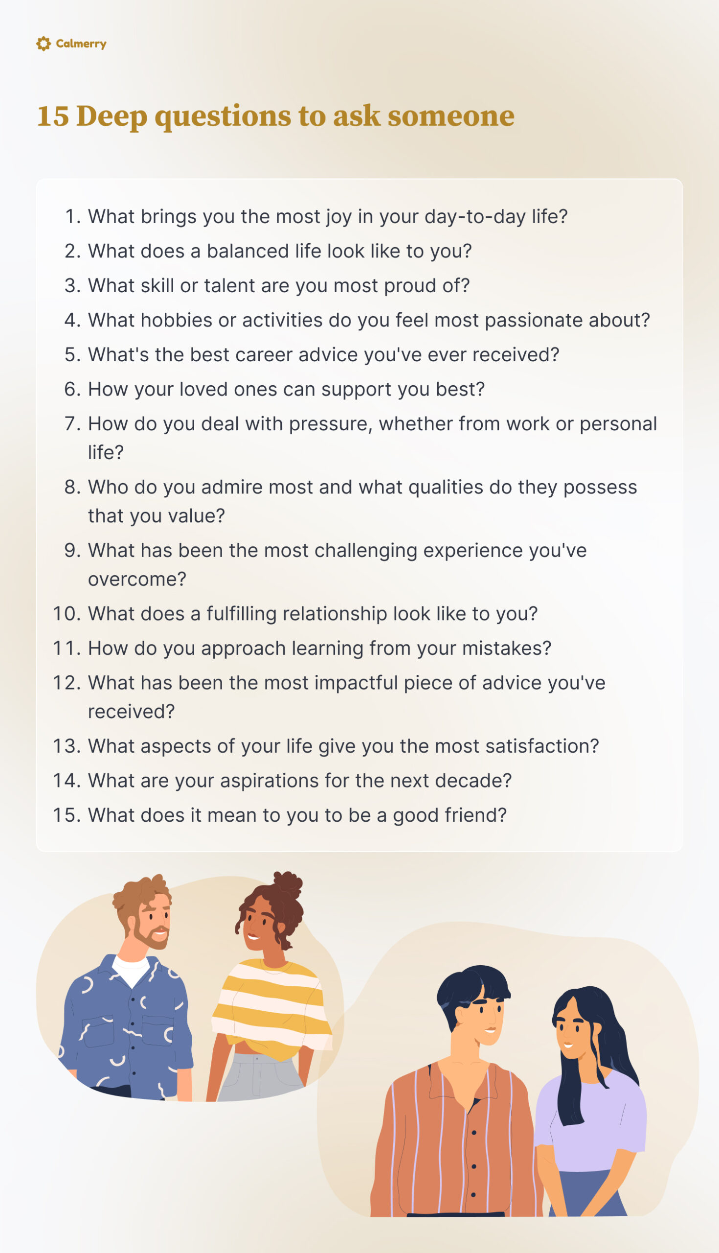 15 Deep questions to ask someone
What brings you the most joy in your day-to-day life?
What does a balanced life look like to you?
What skill or talent are you most proud of?
What hobbies or activities do you feel most passionate about?
What's the best career advice you've ever received?
How your loved ones can support you best?
How do you deal with pressure, whether from work or personal life?
Who do you admire most and what qualities do they possess that you value?
What has been the most challenging experience you've overcome?
What does a fulfilling relationship look like to you?
How do you approach learning from your mistakes?
What has been the most impactful piece of advice you've received?
What aspects of your life give you the most satisfaction?
What are your aspirations for the next decade?
What does it mean to you to be a good friend?
