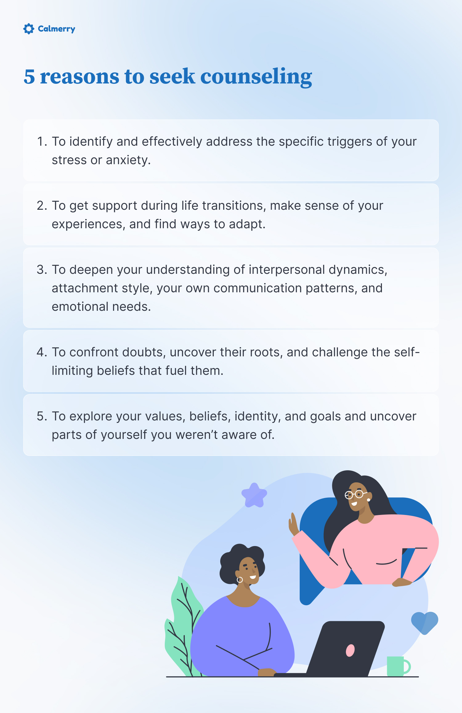 5 reasons to seek counseling
To identify and effectively address the specific triggers of your stress or anxiety.
To get support during life transitions, make sense of your experiences, and find ways to adapt. 
To deepen your understanding of interpersonal dynamics, attachment style, your own communication patterns, and emotional needs. 
To confront doubts, uncover their roots, and challenge the self-limiting beliefs that fuel them. 
To explore your values, beliefs, identity, and goals and uncover parts of yourself you weren’t aware of.
